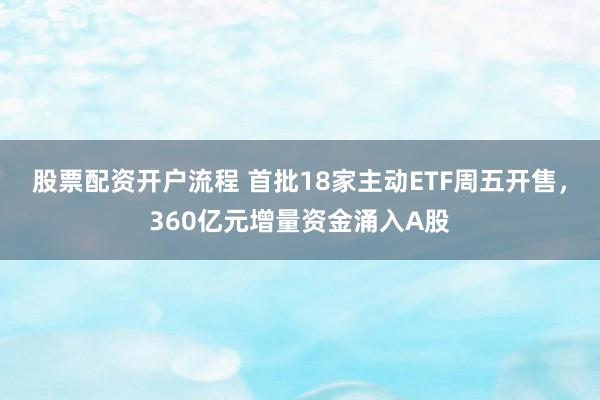 股票配资开户流程 首批18家主动ETF周五开售，360亿元增量资金涌入A股