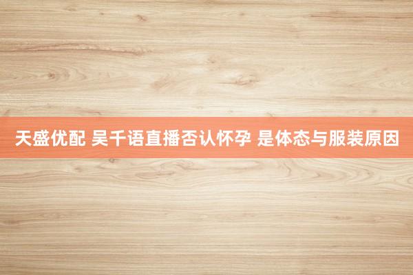 天盛优配 吴千语直播否认怀孕 是体态与服装原因