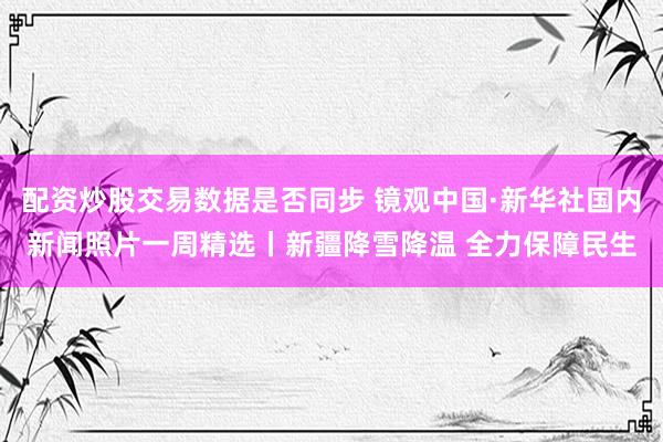 配资炒股交易数据是否同步 镜观中国·新华社国内新闻照片一周精选丨新疆降雪降温 全力保障民生