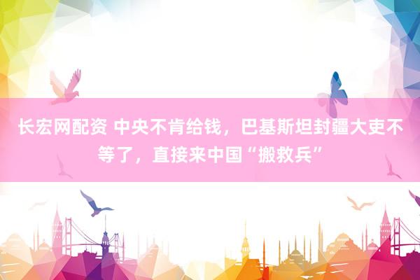 长宏网配资 中央不肯给钱,巴基斯坦封疆大吏不等了,直接来中国“搬救兵”