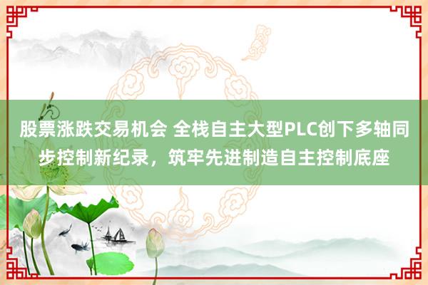 股票涨跌交易机会 全栈自主大型PLC创下多轴同步控制新纪录，筑牢先进制造自主控制底座