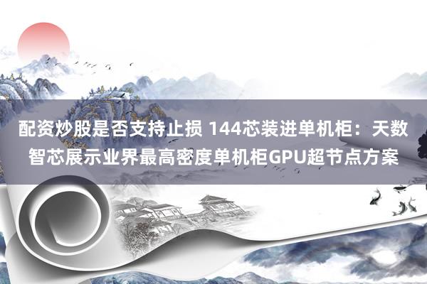 配资炒股是否支持止损 144芯装进单机柜：天数智芯展示业界最高密度单机柜GPU超节点方案