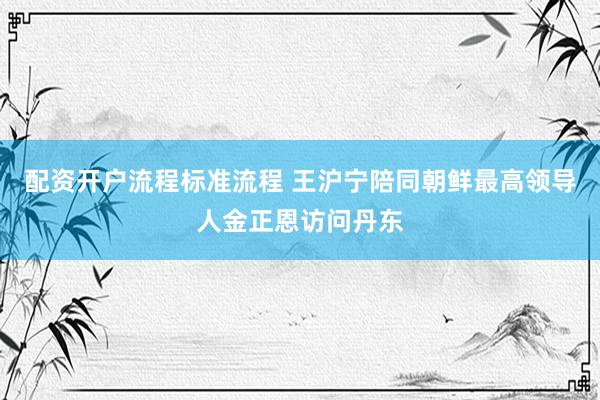 配资开户流程标准流程 王沪宁陪同朝鲜最高领导人金正恩访问丹东