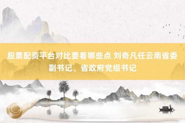 股票配资平台对比要看哪些点 刘奇凡任云南省委副书记、省政府党组书记