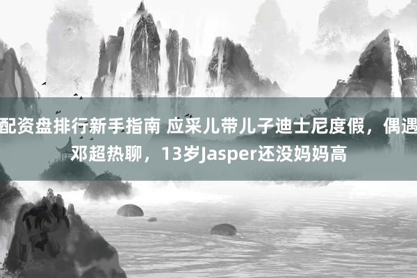 配资盘排行新手指南 应采儿带儿子迪士尼度假,偶遇邓超热聊,13岁Jasper还没妈妈高