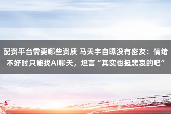 配资平台需要哪些资质 马天宇自曝没有密友：情绪不好时只能找AI聊天，坦言“其实也挺悲哀的吧”