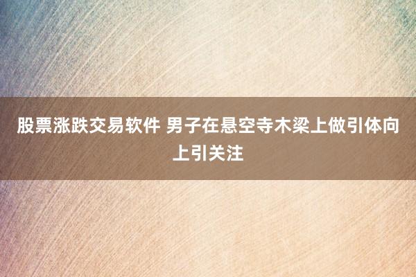 股票涨跌交易软件 男子在悬空寺木梁上做引体向上引关注