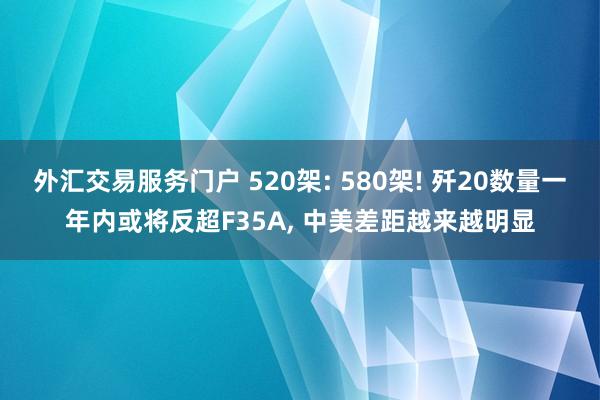 外汇交易服务门户 520架: 580架! 歼20数量一年内或将反超F35A, 中美差距越来越明显