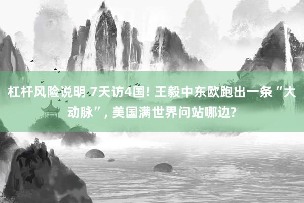 杠杆风险说明 7天访4国! 王毅中东欧跑出一条“大动脉”, 美国满世界问站哪边?