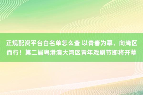 正规配资平台白名单怎么查 以青春为幕,向湾区而行!第二届粤港澳大湾区青年戏剧节即将开幕
