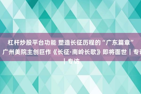 杠杆炒股平台功能 塑造长征历程的“广东篇章”，广州美院主创巨作《长征·南岭长歌》即将面世｜专访